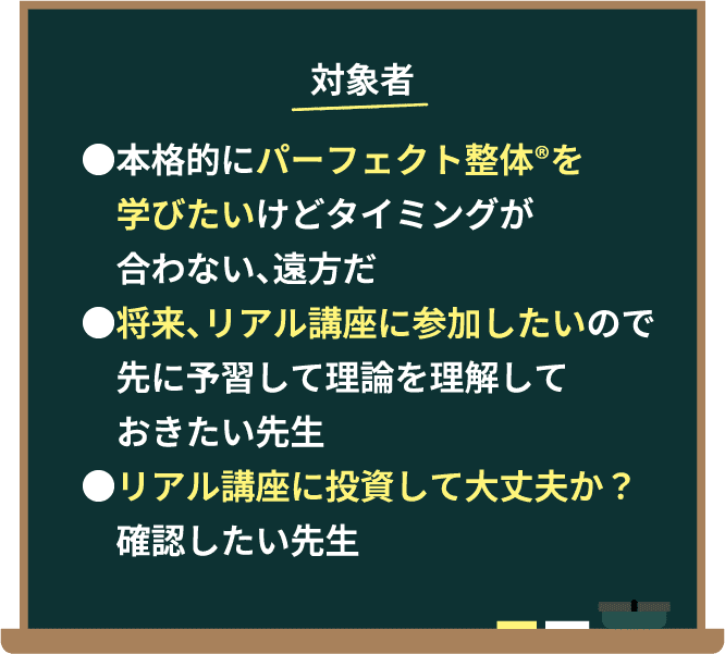 対象者。・本格的にパーフェクト整体®️を学びたいけどタイミングが合わない、遠方だ。・将来、リアル講座に参加したいので先に予習して理論を理解しておきたい先生。・リアル講座に投資して大丈夫か？確認したい先生。